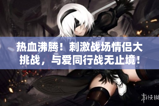 热血沸腾！刺激战场情侣大挑战，与爱同行战无止境！