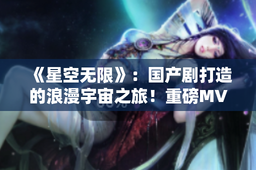《星空无限》：国产剧打造的浪漫宇宙之旅！重磅MV带你探索星际奇迹