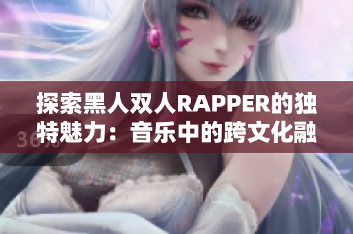 探索黑人双人RAPPER的独特魅力：音乐中的跨文化融合与创新