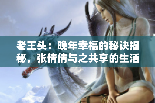 老王头：晚年幸福的秘诀揭秘，张倩倩与之共享的生活密码