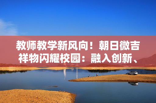 教师教学新风向！朝日微吉祥物闪耀校园：融入创新、启发思维