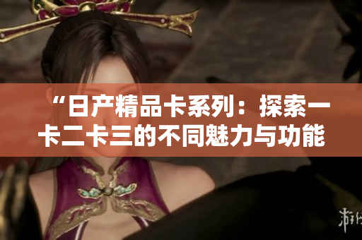 “日产精品卡系列：探索一卡二卡三的不同魅力与功能”