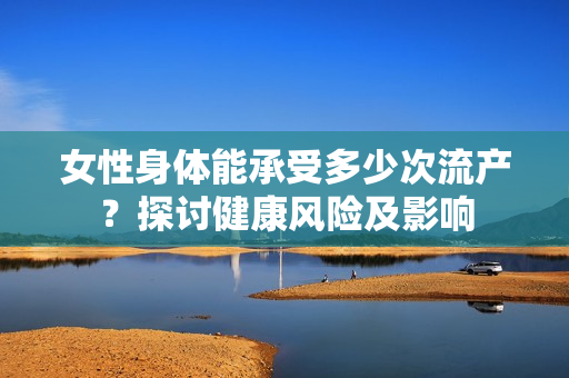 女性身体能承受多少次流产？探讨健康风险及影响