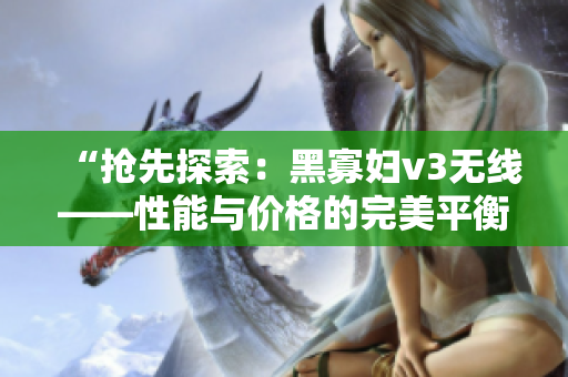 “抢先探索：黑寡妇v3无线——性能与价格的完美平衡？”