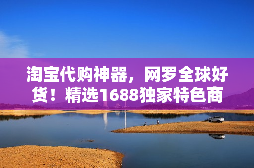 淘宝代购神器，网罗全球好货！精选1688独家特色商品，满足你的购物狂欲！