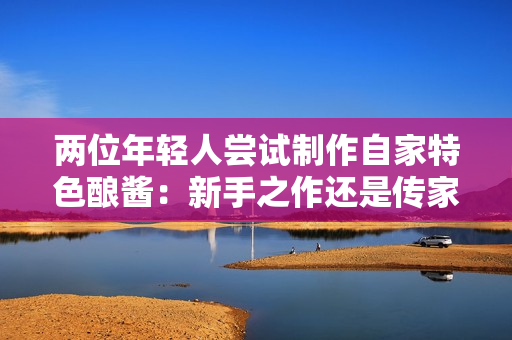 两位年轻人尝试制作自家特色酿酱：新手之作还是传家秘方？