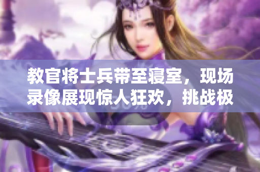 教官将士兵带至寝室，现场录像展现惊人狂欢，挑战极限力度！