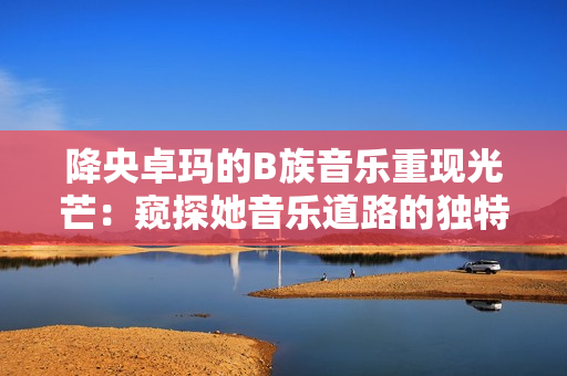 降央卓玛的B族音乐重现光芒：窥探她音乐道路的独特魅力
