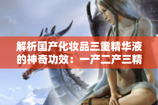 解析国产化妆品三重精华液的神奇功效：一产二产三精华液成分及功效分析