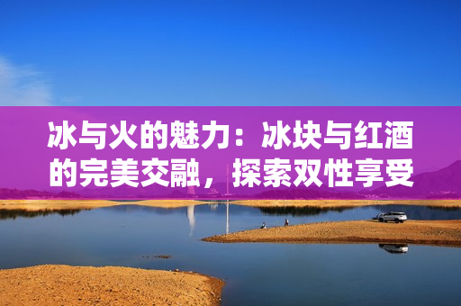 冰与火的魅力：冰块与红酒的完美交融，探索双性享受