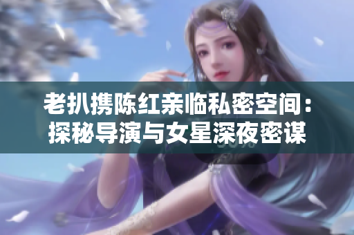老扒携陈红亲临私密空间：探秘导演与女星深夜密谋