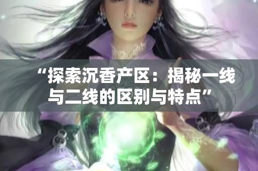 “探索沉香产区：揭秘一线与二线的区别与特点”
