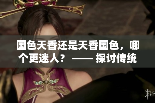 国色天香还是天香国色，哪个更迷人？ —— 探讨传统美与现代美的魅力