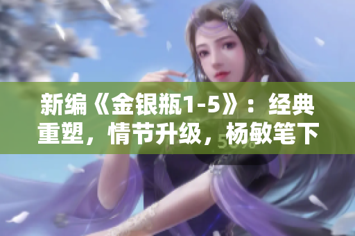 新编《金银瓶1-5》：经典重塑，情节升级，杨敏笔下妙趣横生