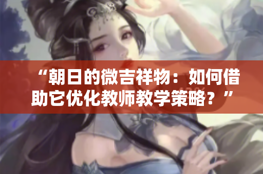 “朝日的微吉祥物：如何借助它优化教师教学策略？”