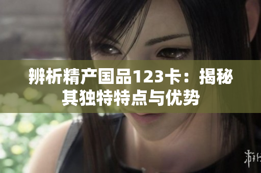 辨析精产国品123卡：揭秘其独特特点与优势