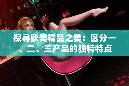 探寻欧美精品之美：区分一、二、三产品的独特特点