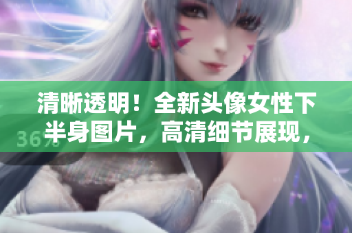 清晰透明！全新头像女性下半身图片，高清细节展现，绝对诱人！