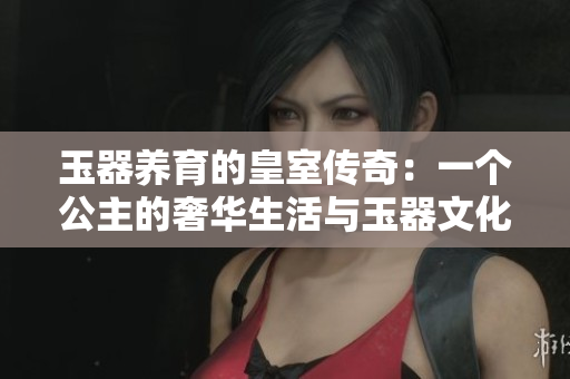 玉器养育的皇室传奇：一个公主的奢华生活与玉器文化的交融