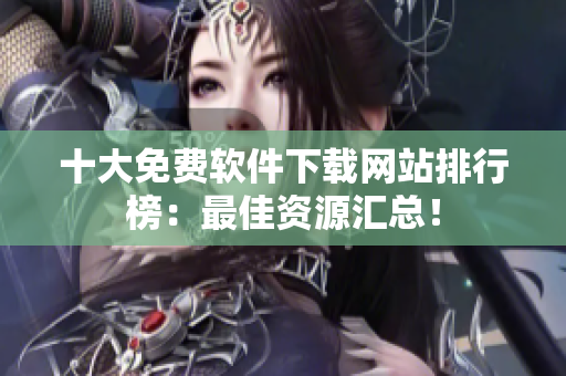 十大免费软件下载网站排行榜：最佳资源汇总！