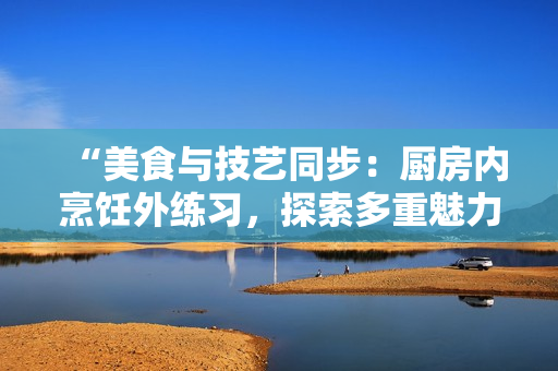 “美食与技艺同步：厨房内烹饪外练习，探索多重魅力”