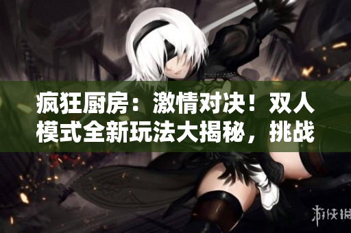 疯狂厨房：激情对决！双人模式全新玩法大揭秘，挑战你的烹饪极限！