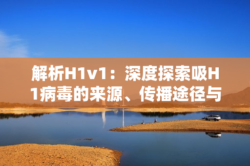 解析H1v1：深度探索吸H1病毒的来源、传播途径与防治策略