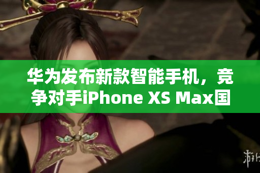 华为发布新款智能手机，竞争对手iPhone XS Max国产潜力巨大