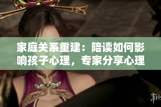 家庭关系重建：陪读如何影响孩子心理，专家分享心理咨询建议
