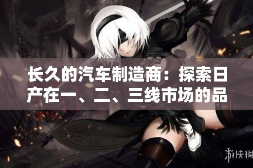 长久的汽车制造商：探索日产在一、二、三线市场的品牌发展