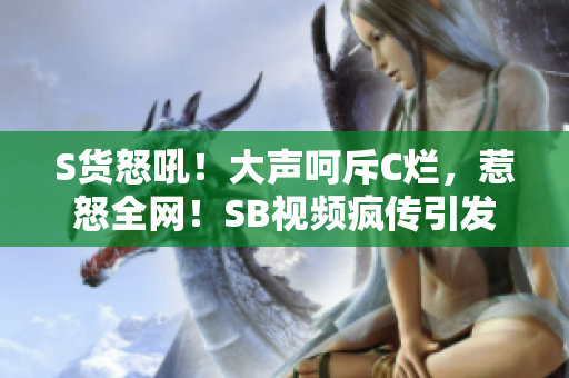 S货怒吼！大声呵斥C烂，惹怒全网！SB视频疯传引发热议