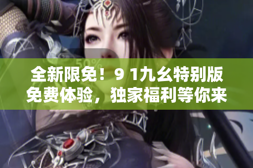 全新限免！9 1九幺特别版免费体验，独家福利等你来抢！