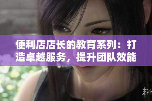 便利店店长的教育系列：打造卓越服务，提升团队效能