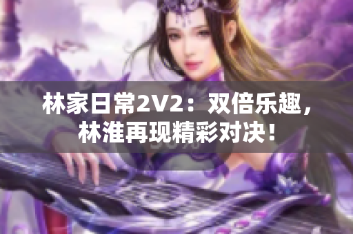 林家日常2V2：双倍乐趣，林淮再现精彩对决！