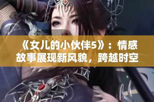 《女儿的小伙伴5》：情感故事展现新风貌，跨越时空的友谊与成长故事。