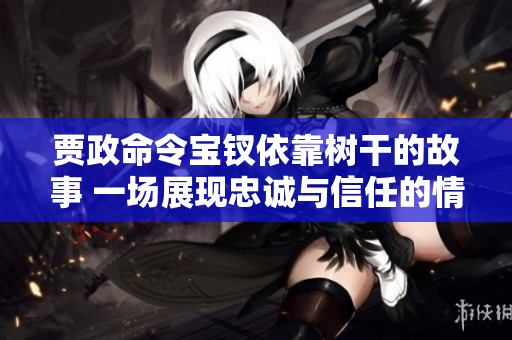 贾政命令宝钗依靠树干的故事 一场展现忠诚与信任的情感之旅