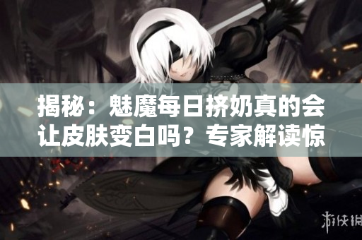 揭秘：魅魔每日挤奶真的会让皮肤变白吗？专家解读惊人发现！