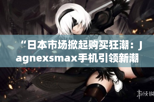 “日本市场掀起购买狂潮：Jagnexsmax手机引领新潮流！”