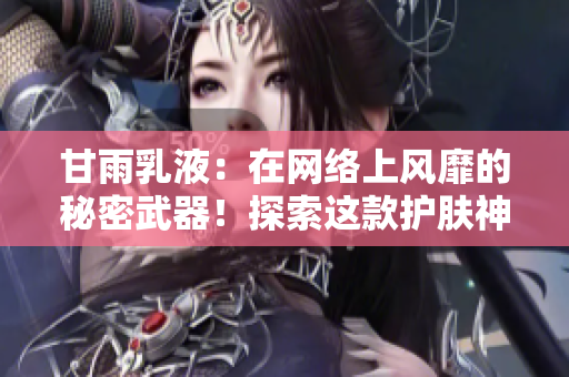 甘雨乳液：在网络上风靡的秘密武器！探索这款护肤神器的独特魅力与惊人效果！
