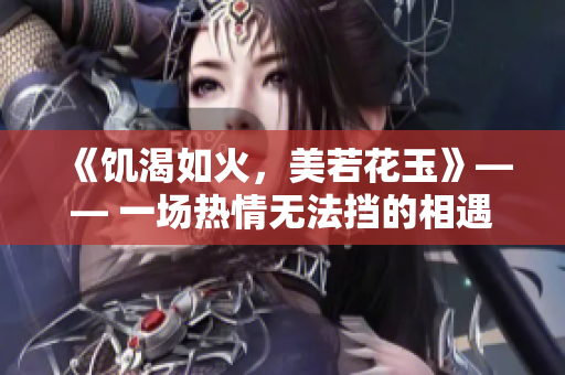 《饥渴如火，美若花玉》—— 一场热情无法挡的相遇