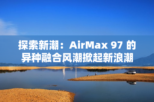 探索新潮：AirMax 97 的异种融合风潮掀起新浪潮