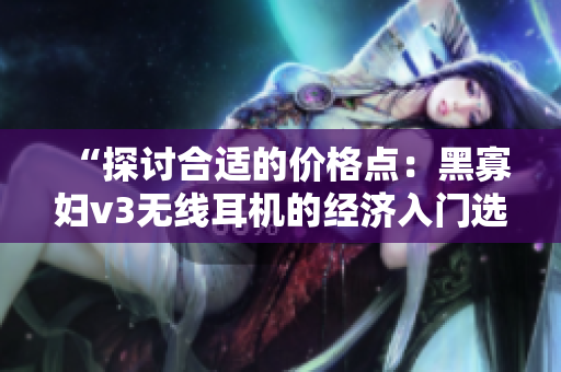 “探讨合适的价格点：黑寡妇v3无线耳机的经济入门选择”