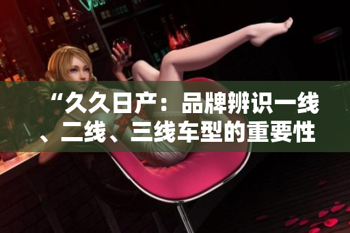 “久久日产：品牌辨识一线、二线、三线车型的重要性解析”