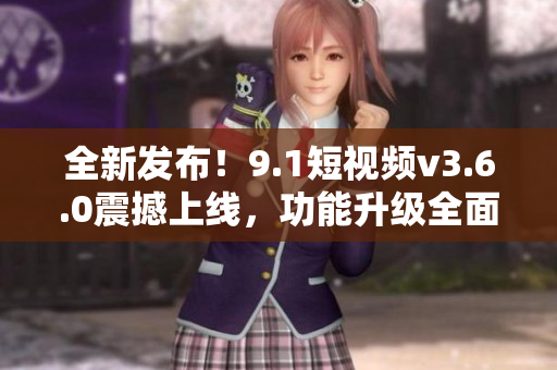 全新发布！9.1短视频v3.6.0震撼上线，功能升级全面，带来更畅快体验