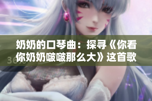 奶奶的口琴曲：探寻《你看你奶奶啵啵那么大》这首歌的魅力