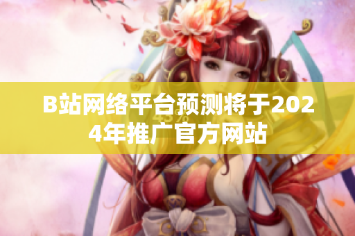 B站网络平台预测将于2024年推广官方网站