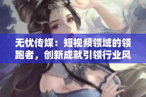 无忧传媒：短视频领域的领跑者，创新成就引领行业风向