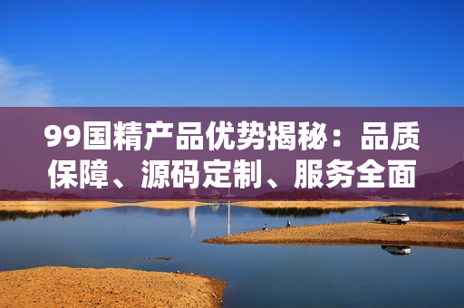 99国精产品优势揭秘：品质保障、源码定制、服务全面