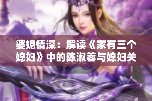 婆媳情深：解读《家有三个媳妇》中的陈淑蓉与媳妇关系