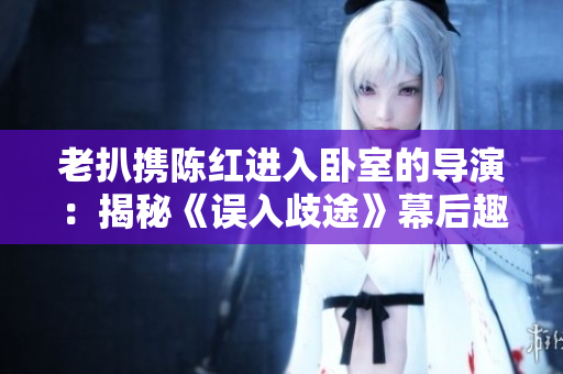老扒携陈红进入卧室的导演：揭秘《误入歧途》幕后趣事